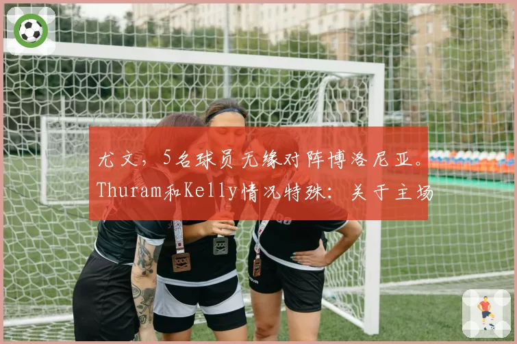 尤文，5名球员无缘对阵博洛尼亚。Thuram和Kelly情况特殊：关于主场对决的最新消息
