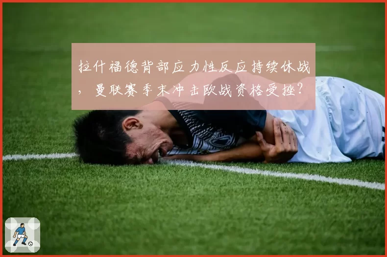 拉什福德背部应力性反应持续休战，曼联赛季末冲击欧战资格受挫？