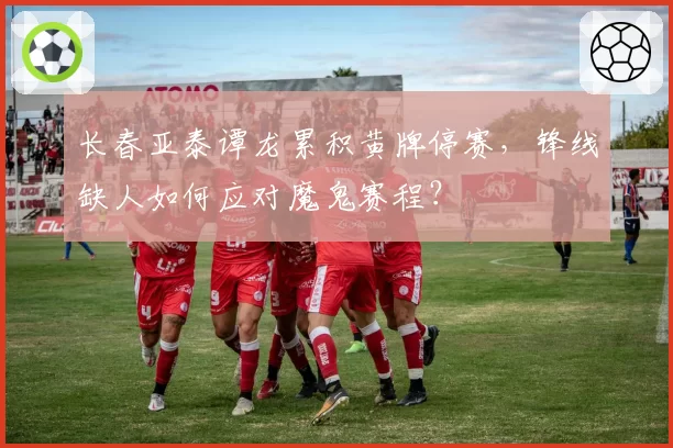 长春亚泰谭龙累积黄牌停赛，锋线缺人如何应对魔鬼赛程？