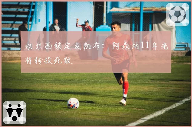 切尔西锁定麦凯布：阿森纳11年老将转投死敌