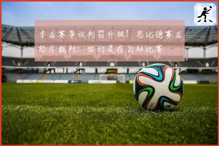 季后赛争议判罚升级!恩比德赛后怒斥裁判:你们是在打劫比赛