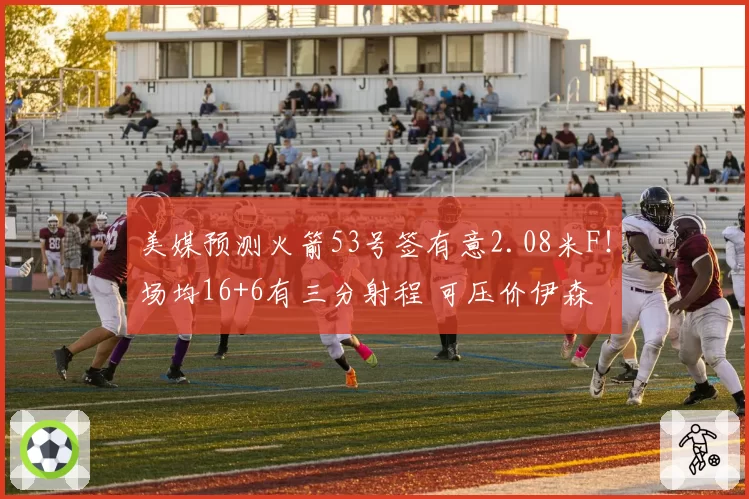 美媒预测火箭53号签有意2.08米F！场均16+6有三分射程 可压价伊森