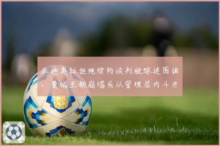 瓜迪奥拉拒绝续约谈判被球迷围堵，曼城王朝崩塌或从管理层内斗开始