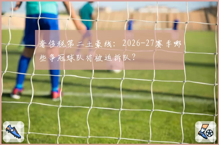 奢侈税第二土豪线:2026-27赛季哪些争冠球队将被迫拆队?