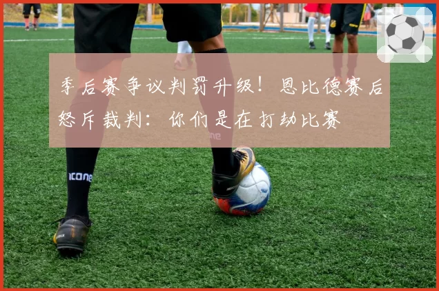 季后赛争议判罚升级！恩比德赛后怒斥裁判：你们是在打劫比赛