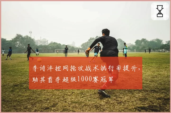 李诗沣控网抢攻战术执行率提升,助其首夺超级1000赛冠军