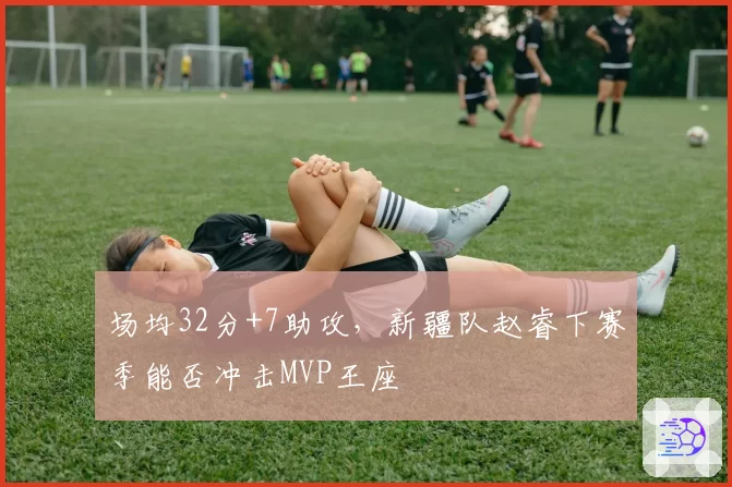 场均32分+7助攻,新疆队赵睿下赛季能否冲击MVP王座