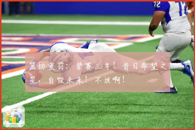 篮协重罚:禁赛三年!昔日希望之星,自毁未来!不该啊!