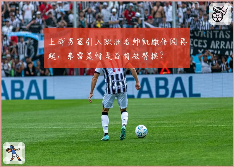 上海男篮引入欧洲名帅凯撒传闻再起,弗雷盖特是否将被替换?