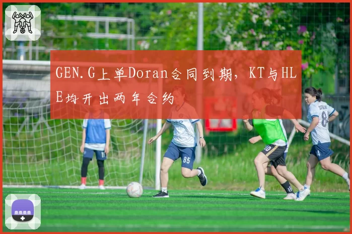 GEN.G上单Doran合同到期,KT与HLE均开出两年合约