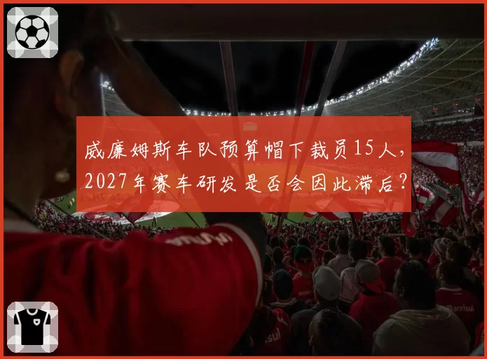 威廉姆斯车队预算帽下裁员15人，2027年赛车研发是否会因此滞后？