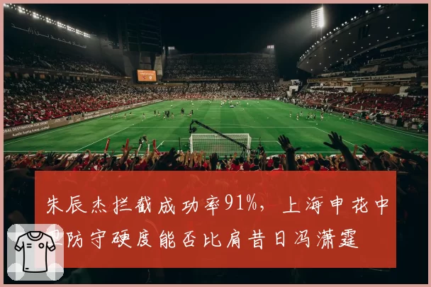 朱辰杰拦截成功率91%，上海申花中卫防守硬度能否比肩昔日冯潇霆
