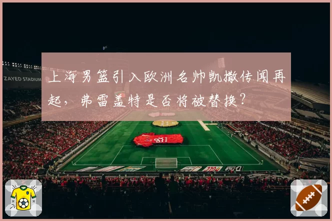 上海男篮引入欧洲名帅凯撒传闻再起,弗雷盖特是否将被替换?