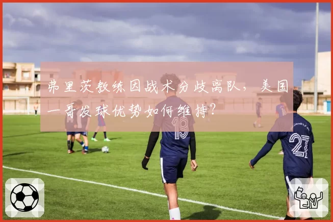 弗里茨教练因战术分歧离队，美国一哥发球优势如何维持？
