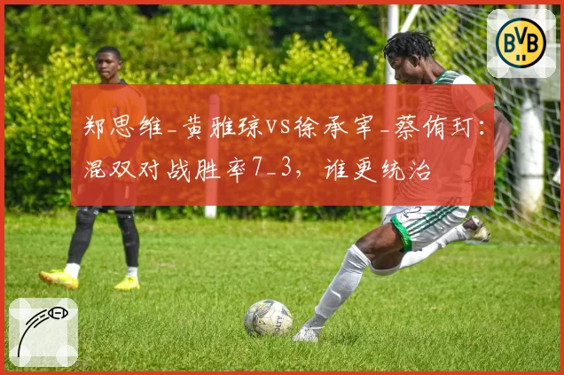 郑思维_黄雅琼vs徐承宰_蔡侑玎：混双对战胜率7_3，谁更统治