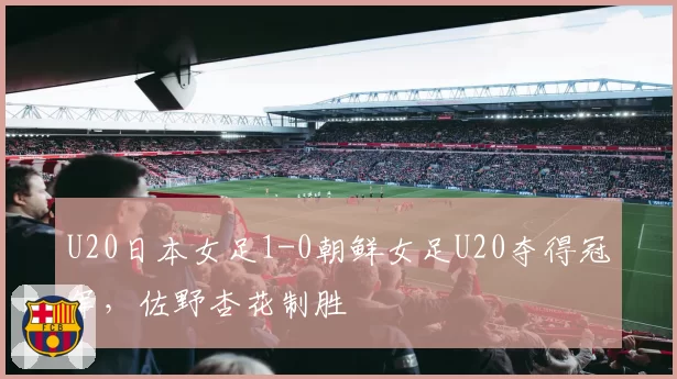 U20日本女足1-0朝鲜女足U20夺得冠军，佐野杏花制胜