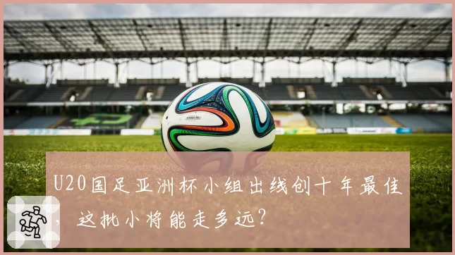 U20国足亚洲杯小组出线创十年最佳，这批小将能走多远？