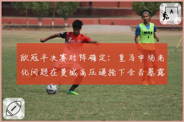 欧冠半决赛对阵确定:皇马中场老化问题在曼城高压逼抢下会否暴露?