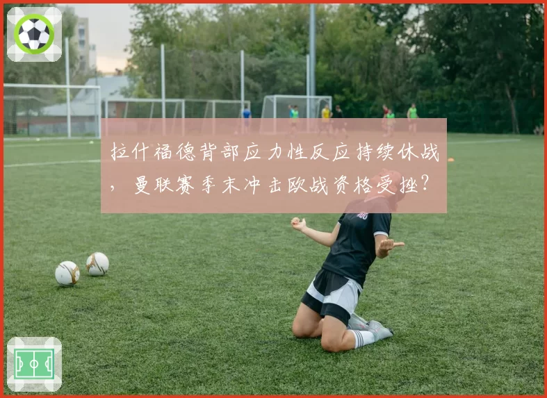 拉什福德背部应力性反应持续休战,曼联赛季末冲击欧战资格受挫?