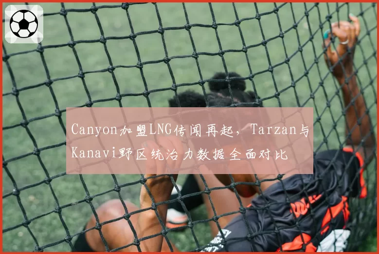 Canyon加盟LNG传闻再起，Tarzan与Kanavi野区统治力数据全面对比