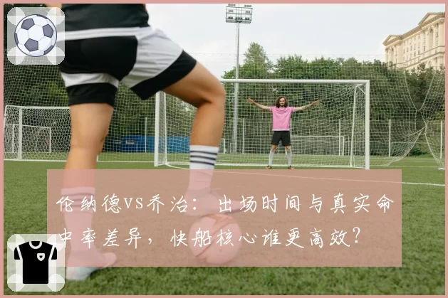 伦纳德vs乔治:出场时间与真实命中率差异,快船核心谁更高效?