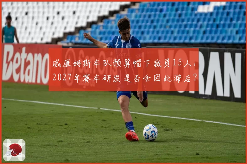 威廉姆斯车队预算帽下裁员15人，2027年赛车研发是否会因此滞后？