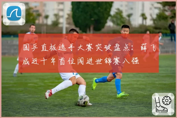 国乒直板选手大赛突破盘点：薛飞成近十年首位闯进世锦赛八强