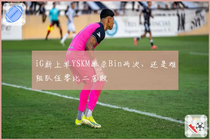 iG新上单YSKM单杀Bin两次，还是难阻队伍零比二落败