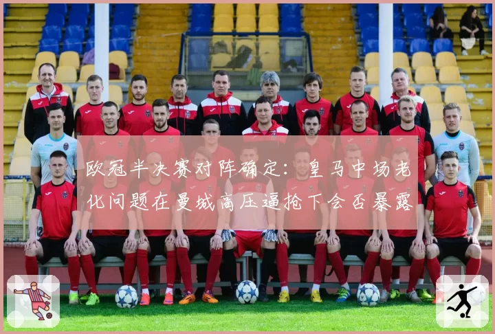 欧冠半决赛对阵确定:皇马中场老化问题在曼城高压逼抢下会否暴露?