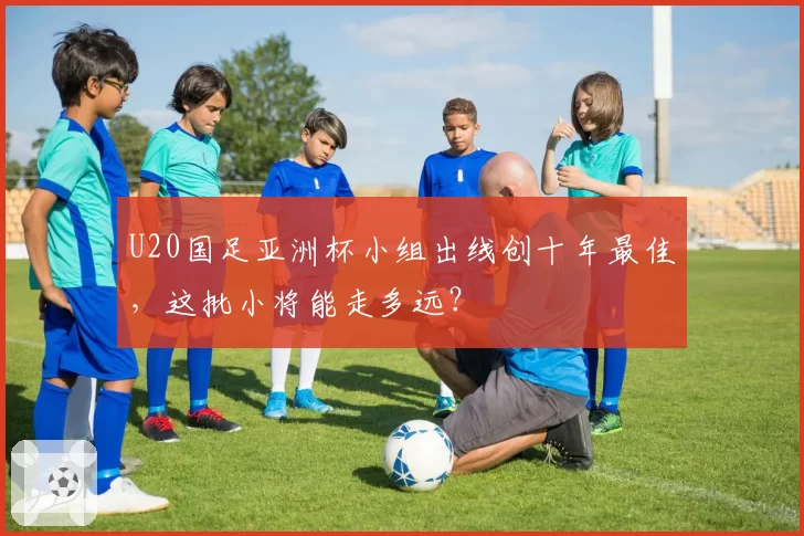 U20国足亚洲杯小组出线创十年最佳，这批小将能走多远？