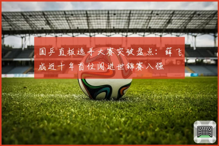 国乒直板选手大赛突破盘点:薛飞成近十年首位闯进世锦赛八强